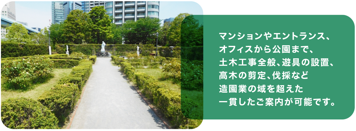 マンションやエントランス、 オフィスから公園まで、 土木工事全般、遊具の設置、 高木の剪定、伐採など造園業の域を超えた一貫した ご案内が可能です。
